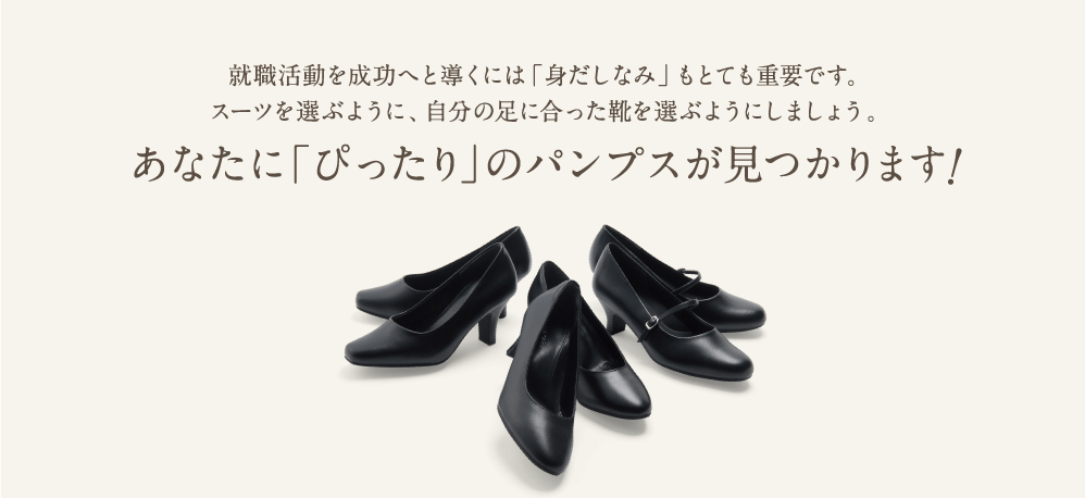 就職活動を成功へと導くには「身だしなみ」もとても重要です。スーツを選ぶように、自分の足に合った靴を選ぶようにしましょう。あなたに「ぴったり」のパンプスが見つかります！