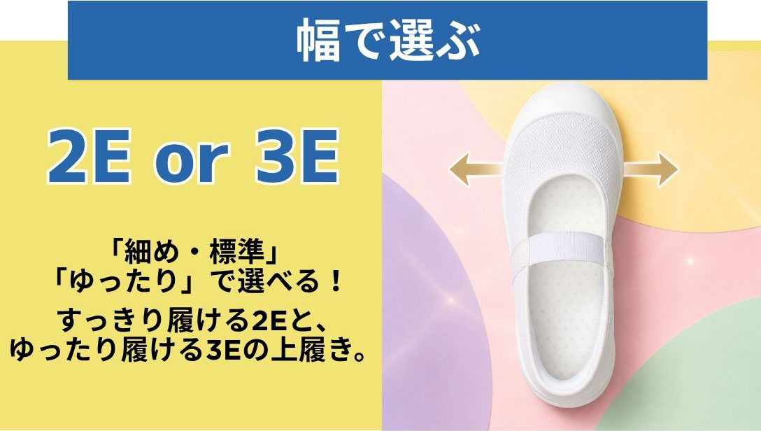 幅で選ぶ　2E or 3E　「細め・標準」「ゆったり」で選べる！すっきり履ける2Eと、ゆったり履ける3Eの上履き。